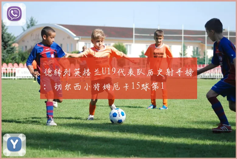 德转列英格兰U19代表队历史射手榜：切尔西小将姆厄卡15球第1