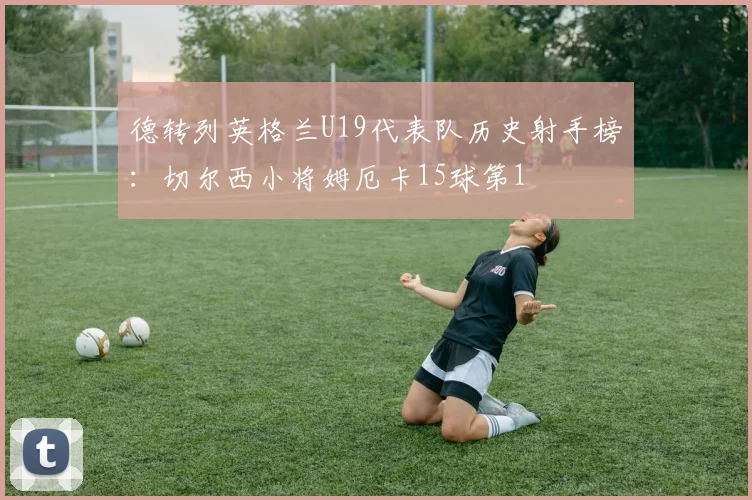 德转列英格兰U19代表队历史射手榜：切尔西小将姆厄卡15球第1