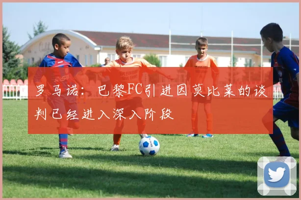 罗马诺：巴黎FC引进因莫比莱的谈判已经进入深入阶段