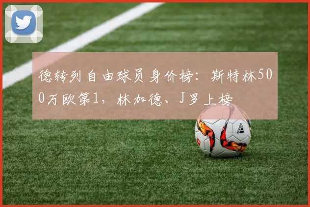 德转列自由球员身价榜：斯特林500万欧第1，林加德、J罗上榜
